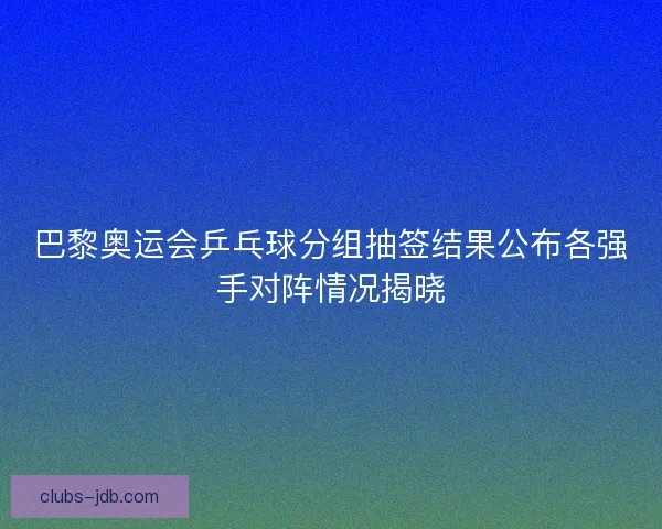 巴黎奥运会乒乓球分组抽签结果公布各强手对阵情况揭晓