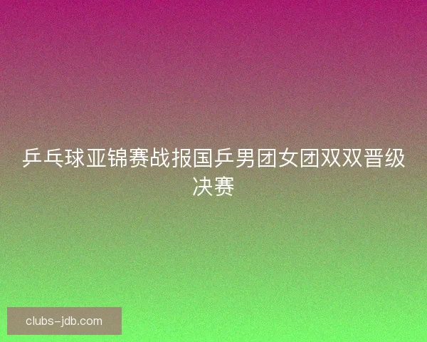 乒乓球亚锦赛战报国乒男团女团双双晋级决赛